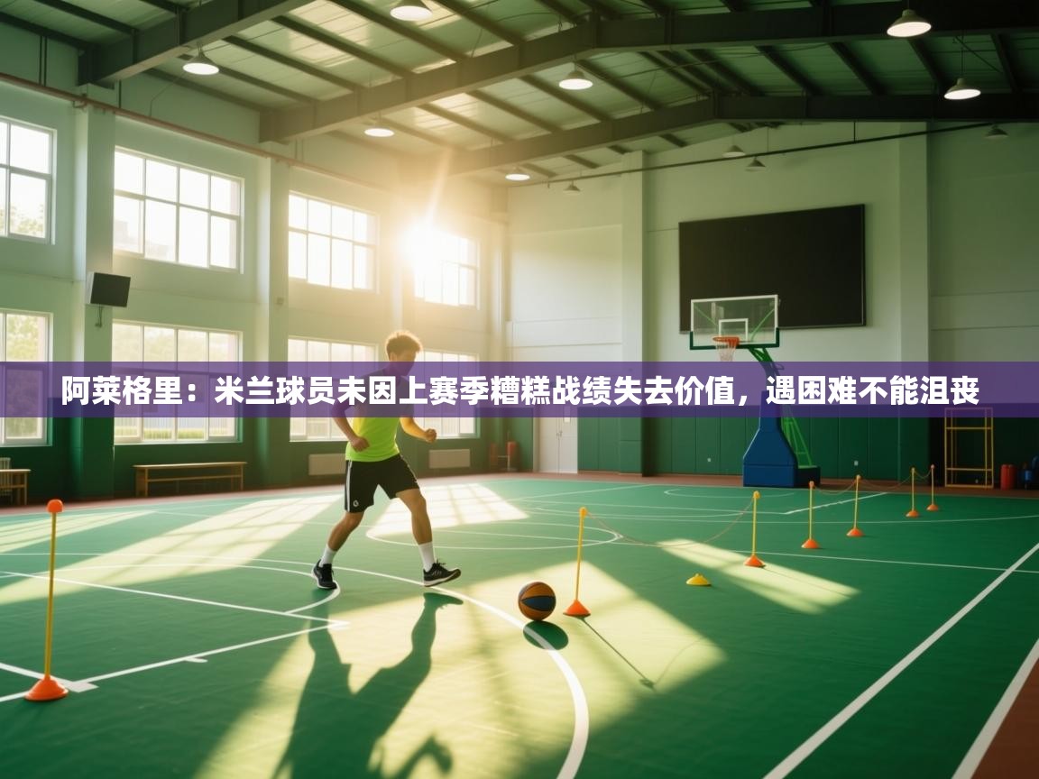 阿莱格里：米兰球员未因上赛季糟糕战绩失去价值，遇困难不能沮丧